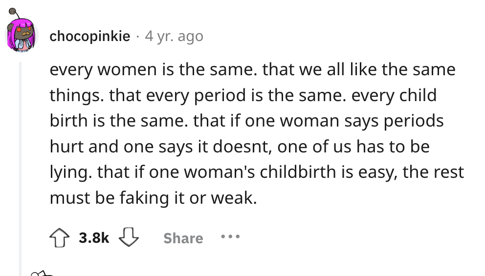 number - chocopinkie 4 yr. ago every women is the same. that we all the same things. that every period is the same. every child birth is the same. that if one woman says periods hurt and one says it doesnt, one of us has to be lying. that if one woman's c